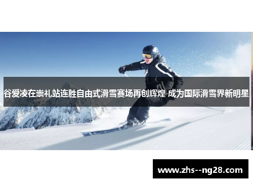 谷爱凌在崇礼站连胜自由式滑雪赛场再创辉煌 成为国际滑雪界新明星