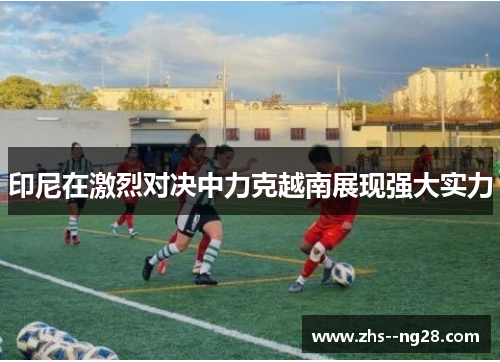 印尼在激烈对决中力克越南展现强大实力