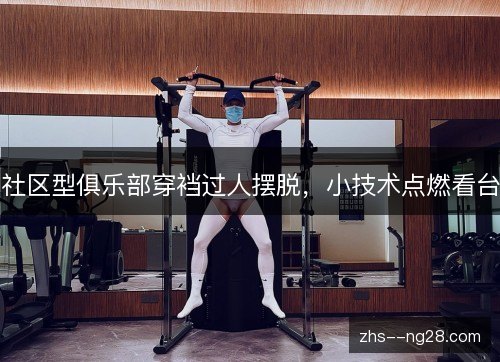 社区型俱乐部穿裆过人摆脱，小技术点燃看台
